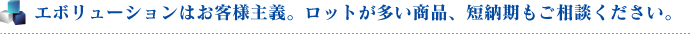エボリューションはお客様主義。ロットが多い商品、短納期もご相談ください。